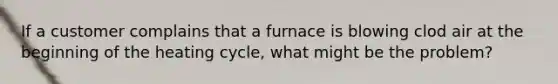 If a customer complains that a furnace is blowing clod air at the beginning of the heating cycle, what might be the problem?