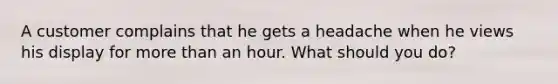 A customer complains that he gets a headache when he views his display for more than an hour. What should you do?