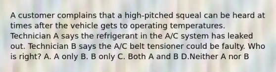 A customer complains that a high-pitched squeal can be heard at times after the vehicle gets to operating temperatures. Technician A says the refrigerant in the A/C system has leaked out. Technician B says the A/C belt tensioner could be faulty. Who is right? A. A only B. B only C. Both A and B D.Neither A nor B