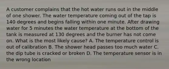 A customer complains that the hot water runs out in the middle of one shower. The water temperature coming out of the tap is 140 degrees and begins falling within one minute. After drawing water for 5 minutes the water temperature at the bottom of the tank is measured at 130 degrees and the burner has not come on. What is the most likely cause? A. The temperature control is out of calibration B. The shower head passes too much water C. the dip tube is cracked or broken D. The temperature sensor is in the wrong location