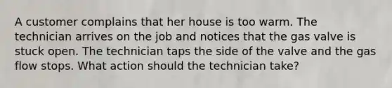 A customer complains that her house is too warm. The technician arrives on the job and notices that the gas valve is stuck open. The technician taps the side of the valve and the gas flow stops. What action should the technician take?