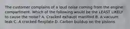 The customer complains of a loud noise coming from the engine compartment. Which of the following would be the LEAST LIKELY to cause the noise? A. Cracked exhaust manifold B. A vacuum leak C. A cracked flexplate D. Carbon buildup on the pistons