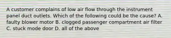 A customer complains of low air flow through the instrument panel duct outlets. Which of the following could be the cause? A. faulty blower motor B. clogged passenger compartment air filter C. stuck mode door D. all of the above