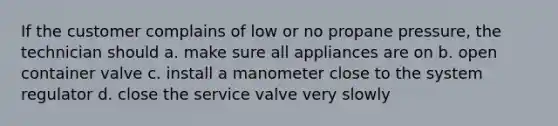 If the customer complains of low or no propane pressure, the technician should a. make sure all appliances are on b. open container valve c. install a manometer close to the system regulator d. close the service valve very slowly