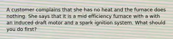 A customer complains that she has no heat and the furnace does nothing. She says that it is a mid efficiency furnace with a with an induced draft motor and a spark ignition system. What should you do first?