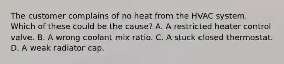 The customer complains of no heat from the HVAC system. Which of these could be the cause? A. A restricted heater control valve. B. A wrong coolant mix ratio. C. A stuck closed thermostat. D. A weak radiator cap.