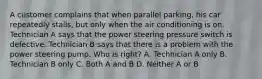 A customer complains that when parallel parking, his car repeatedly stalls, but only when the air conditioning is on. Technician A says that the power steering pressure switch is defective. Technician B says that there is a problem with the power steering pump. Who is right? A. Technician A only B. Technician B only C. Both A and B D. Neither A or B