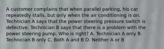 A customer complains that when parallel parking, his car repeatedly stalls, but only when the air conditioning is on. Technician A says that the power steering pressure switch is defective. Technician B says that there is a problem with the power steering pump. Who is right? A. Technician A only B. Technician B only C. Both A and B D. Neither A or B