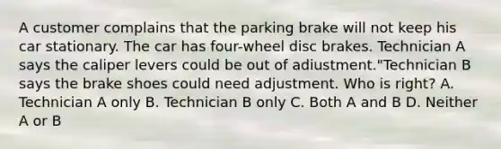 A customer complains that the parking brake will not keep his car stationary. The car has four-wheel disc brakes. Technician A says the caliper levers could be out of adiustment."Technician B says the brake shoes could need adjustment. Who is right? A. Technician A only B. Technician B only C. Both A and B D. Neither A or B