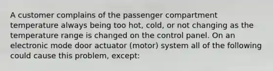 A customer complains of the passenger compartment temperature always being too hot, cold, or not changing as the temperature range is changed on the control panel. On an electronic mode door actuator (motor) system all of the following could cause this problem, except: