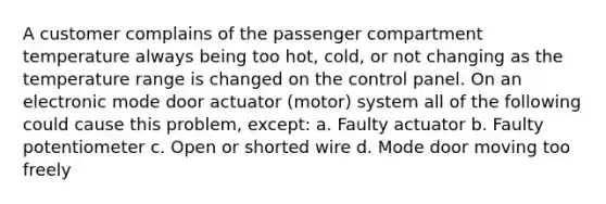 A customer complains of the passenger compartment temperature always being too hot, cold, or not changing as the temperature range is changed on the control panel. On an electronic mode door actuator (motor) system all of the following could cause this problem, except: a. Faulty actuator b. Faulty potentiometer c. Open or shorted wire d. Mode door moving too freely