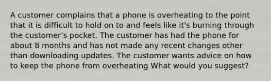 A customer complains that a phone is overheating to the point that it is difficult to hold on to and feels like it's burning through the customer's pocket. The customer has had the phone for about 8 months and has not made any recent changes other than downloading updates. The customer wants advice on how to keep the phone from overheating What would you suggest?