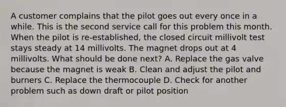 A customer complains that the pilot goes out every once in a while. This is the second service call for this problem this month. When the pilot is re-established, the closed circuit millivolt test stays steady at 14 millivolts. The magnet drops out at 4 millivolts. What should be done next? A. Replace the gas valve because the magnet is weak B. Clean and adjust the pilot and burners C. Replace the thermocouple D. Check for another problem such as down draft or pilot position