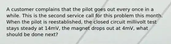 A customer complains that the pilot goes out every once in a while. This is the second service call for this problem this month. When the pilot is reestablished, the closed circuit millivolt test stays steady at 14mV, the magnet drops out at 4mV, what should be done next?