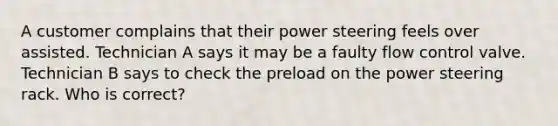 A customer complains that their power steering feels over assisted. Technician A says it may be a faulty flow control valve. Technician B says to check the preload on the power steering rack. Who is correct?