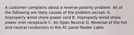 A customer complains about a reverse polarity problem. All of the following are likely causes of the problem except: A. Improperly wired shore power cord B. Improperly wired shore power inlet receptacle C. An Open Neutral D. Reversal of the hot and neutral conductors in the AC panel feeder cable