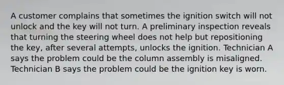 A customer complains that sometimes the ignition switch will not unlock and the key will not turn. A preliminary inspection reveals that turning the steering wheel does not help but repositioning the key, after several attempts, unlocks the ignition. Technician A says the problem could be the column assembly is misaligned. Technician B says the problem could be the ignition key is worn.