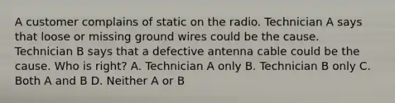 A customer complains of static on the radio. Technician A says that loose or missing ground wires could be the cause. Technician B says that a defective antenna cable could be the cause. Who is right? A. Technician A only B. Technician B only C. Both A and B D. Neither A or B