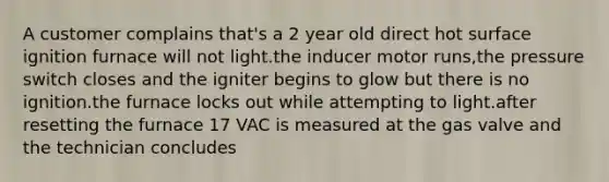 A customer complains that's a 2 year old direct hot surface ignition furnace will not light.the inducer motor runs,the pressure switch closes and the igniter begins to glow but there is no ignition.the furnace locks out while attempting to light.after resetting the furnace 17 VAC is measured at the gas valve and the technician concludes