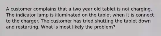 A customer complains that a two year old tablet is not charging. The indicator lamp is illuminated on the tablet when it is connect to the charger. The customer has tried shutting the tablet down and restarting. What is most likely the problem?