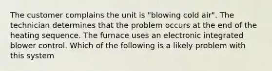 The customer complains the unit is "blowing cold air". The technician determines that the problem occurs at the end of the heating sequence. The furnace uses an electronic integrated blower control. Which of the following is a likely problem with this system