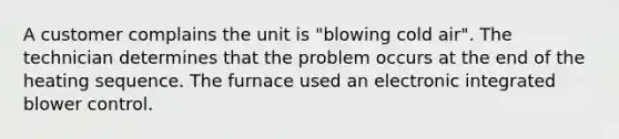 A customer complains the unit is "blowing cold air". The technician determines that the problem occurs at the end of the heating sequence. The furnace used an electronic integrated blower control.