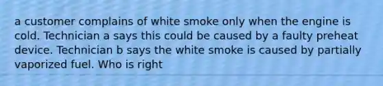 a customer complains of white smoke only when the engine is cold. Technician a says this could be caused by a faulty preheat device. Technician b says the white smoke is caused by partially vaporized fuel. Who is right