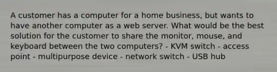 A customer has a computer for a home business, but wants to have another computer as a web server. What would be the best solution for the customer to share the monitor, mouse, and keyboard between the two computers? - KVM switch - access point - multipurpose device - network switch - USB hub