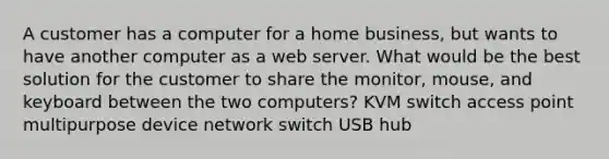 A customer has a computer for a home business, but wants to have another computer as a web server. What would be the best solution for the customer to share the monitor, mouse, and keyboard between the two computers? KVM switch access point multipurpose device network switch USB hub