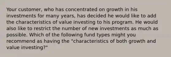 Your customer, who has concentrated on growth in his investments for many years, has decided he would like to add the characteristics of value investing to his program. He would also like to restrict the number of new investments as much as possible. Which of the following fund types might you recommend as having the "characteristics of both growth and value investing?"