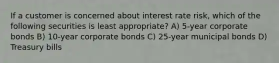 If a customer is concerned about interest rate risk, which of the following securities is least appropriate? A) 5-year corporate bonds B) 10-year corporate bonds C) 25-year municipal bonds D) Treasury bills