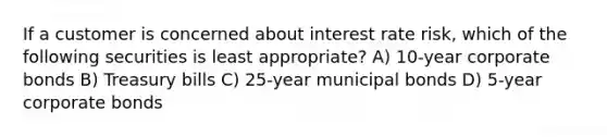 If a customer is concerned about interest rate risk, which of the following securities is least appropriate? A) 10-year corporate bonds B) Treasury bills C) 25-year municipal bonds D) 5-year corporate bonds