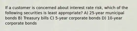 If a customer is concerned about interest rate risk, which of the following securities is least appropriate? A) 25-year municipal bonds B) Treasury bills C) 5-year corporate bonds D) 10-year corporate bonds