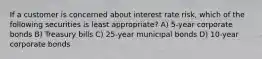 If a customer is concerned about interest rate risk, which of the following securities is least appropriate? A) 5-year corporate bonds B) Treasury bills C) 25-year municipal bonds D) 10-year corporate bonds