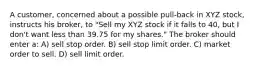 A customer, concerned about a possible pull-back in XYZ stock, instructs his broker, to "Sell my XYZ stock if it falls to 40, but I don't want less than 39.75 for my shares." The broker should enter a: A) sell stop order. B) sell stop limit order. C) market order to sell. D) sell limit order.