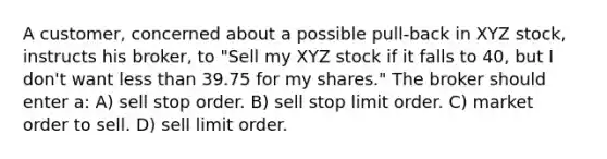 A customer, concerned about a possible pull-back in XYZ stock, instructs his broker, to "Sell my XYZ stock if it falls to 40, but I don't want less than 39.75 for my shares." The broker should enter a: A) sell stop order. B) sell stop limit order. C) market order to sell. D) sell limit order.