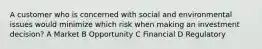 A customer who is concerned with social and environmental issues would minimize which risk when making an investment decision? A Market B Opportunity C Financial D Regulatory