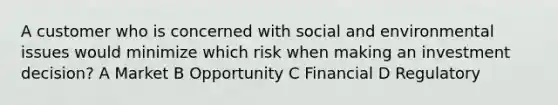 A customer who is concerned with social and environmental issues would minimize which risk when making an investment decision? A Market B Opportunity C Financial D Regulatory