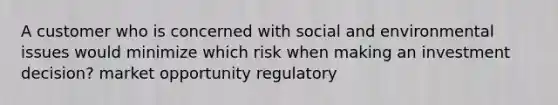 A customer who is concerned with social and environmental issues would minimize which risk when making an investment decision? market opportunity regulatory