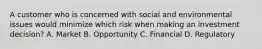 A customer who is concerned with social and environmental issues would minimize which risk when making an investment decision? A. Market B. Opportunity C. Financial D. Regulatory