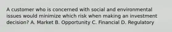 A customer who is concerned with social and environmental issues would minimize which risk when making an investment decision? A. Market B. Opportunity C. Financial D. Regulatory