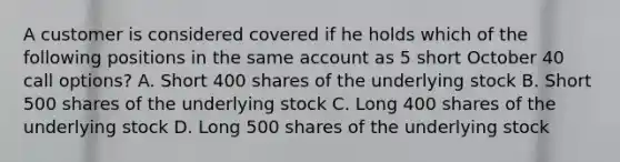 A customer is considered covered if he holds which of the following positions in the same account as 5 short October 40 call options? A. Short 400 shares of the underlying stock B. Short 500 shares of the underlying stock C. Long 400 shares of the underlying stock D. Long 500 shares of the underlying stock