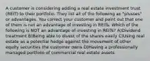 A customer is considering adding a real estate investment trust (REIT) to their portfolio. They list all of the following as "plusses" or advantages. You correct your customer and point out that one of them is not an advantage of investing in REITs. Which of the following is NOT an advantage of investing in REITs? A)Dividend treatment B)Being able to divest of the shares easily C)Using real estate as a potential hedge against the movement of other equity securities the customer owns D)Having a professionally managed portfolio of commercial real estate assets