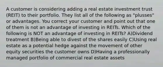 A customer is considering adding a real estate investment trust (REIT) to their portfolio. They list all of the following as "plusses" or advantages. You correct your customer and point out that one of them is not an advantage of investing in REITs. Which of the following is NOT an advantage of investing in REITs? A)Dividend treatment B)Being able to divest of the shares easily C)Using real estate as a potential hedge against the movement of other equity securities the customer owns D)Having a professionally managed portfolio of commercial real estate assets