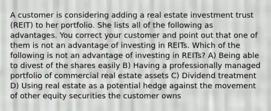 A customer is considering adding a real estate investment trust (REIT) to her portfolio. She lists all of the following as advantages. You correct your customer and point out that one of them is not an advantage of investing in REITs. Which of the following is not an advantage of investing in REITs? A) Being able to divest of the shares easily B) Having a professionally managed portfolio of commercial real estate assets C) Dividend treatment D) Using real estate as a potential hedge against the movement of other equity securities the customer owns