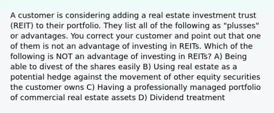 A customer is considering adding a real estate investment trust (REIT) to their portfolio. They list all of the following as "plusses" or advantages. You correct your customer and point out that one of them is not an advantage of investing in REITs. Which of the following is NOT an advantage of investing in REITs? A) Being able to divest of the shares easily B) Using real estate as a potential hedge against the movement of other equity securities the customer owns C) Having a professionally managed portfolio of commercial real estate assets D) Dividend treatment