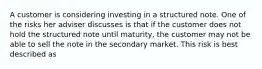 A customer is considering investing in a structured note. One of the risks her adviser discusses is that if the customer does not hold the structured note until maturity, the customer may not be able to sell the note in the secondary market. This risk is best described as