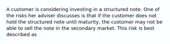 A customer is considering investing in a structured note. One of the risks her adviser discusses is that if the customer does not hold the structured note until maturity, the customer may not be able to sell the note in the secondary market. This risk is best described as