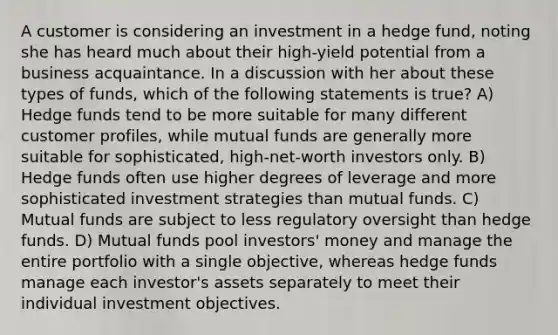 A customer is considering an investment in a hedge fund, noting she has heard much about their high-yield potential from a business acquaintance. In a discussion with her about these types of funds, which of the following statements is true? A) Hedge funds tend to be more suitable for many different customer profiles, while mutual funds are generally more suitable for sophisticated, high-net-worth investors only. B) Hedge funds often use higher degrees of leverage and more sophisticated investment strategies than mutual funds. C) Mutual funds are subject to less regulatory oversight than hedge funds. D) Mutual funds pool investors' money and manage the entire portfolio with a single objective, whereas hedge funds manage each investor's assets separately to meet their individual investment objectives.