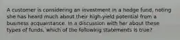 A customer is considering an investment in a hedge fund, noting she has heard much about their high-yield potential from a business acquaintance. In a discussion with her about these types of funds, which of the following statements is true?